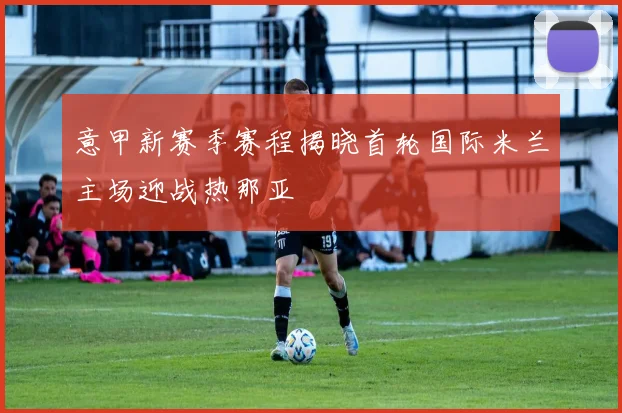 意甲新赛季赛程揭晓首轮国际米兰主场迎战热那亚