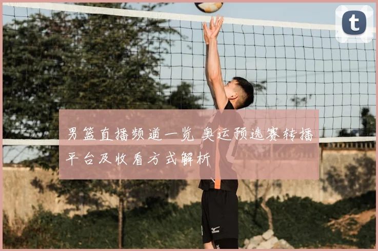 男篮直播频道一览 奥运预选赛转播平台及收看方式解析