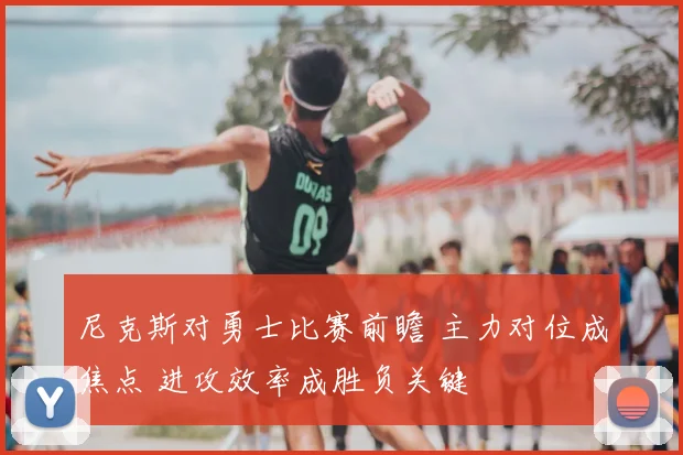 尼克斯对勇士比赛前瞻 主力对位成焦点 进攻效率成胜负关键