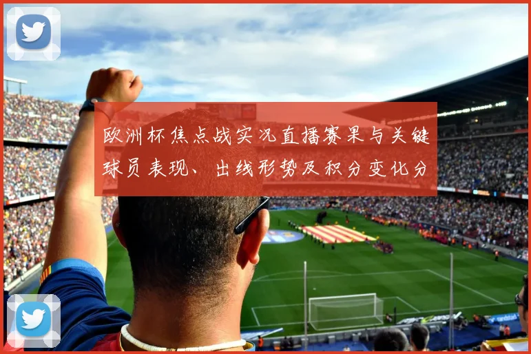 欧洲杯焦点战实况直播赛果与关键球员表现、出线形势及积分变化分析