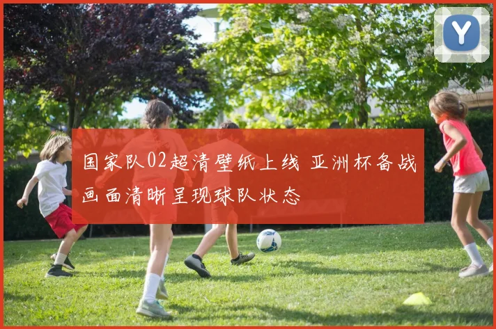 国家队02超清壁纸上线 亚洲杯备战画面清晰呈现球队状态