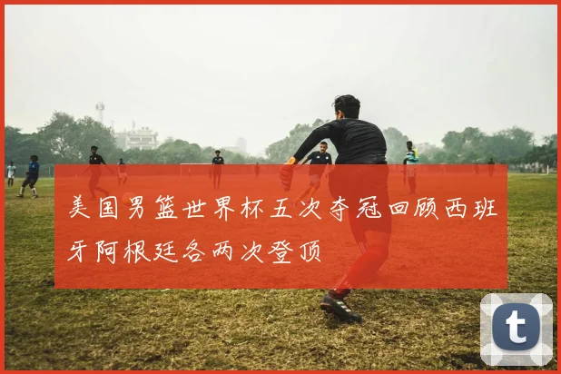 美国男篮世界杯五次夺冠回顾西班牙阿根廷各两次登顶