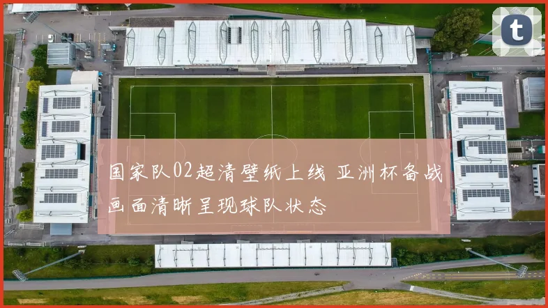 国家队02超清壁纸上线 亚洲杯备战画面清晰呈现球队状态