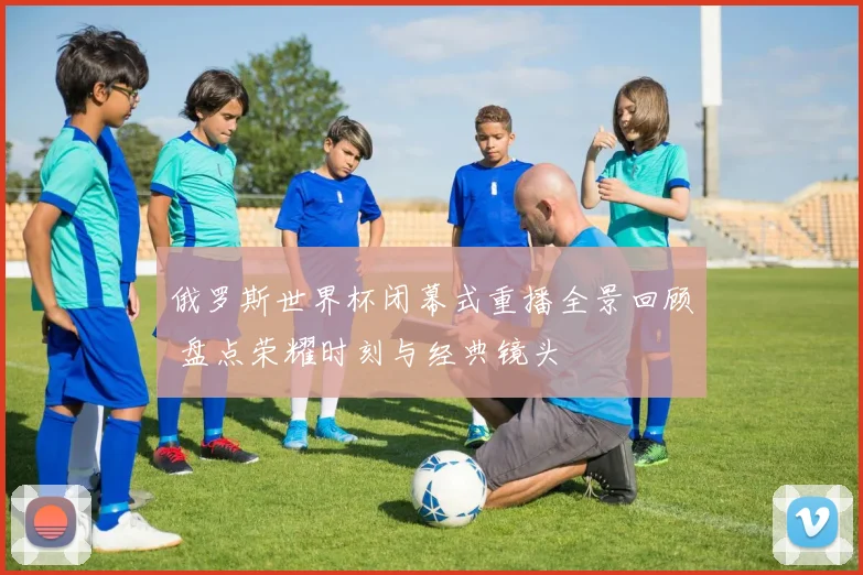 俄罗斯世界杯闭幕式重播全景回顾 盘点荣耀时刻与经典镜头