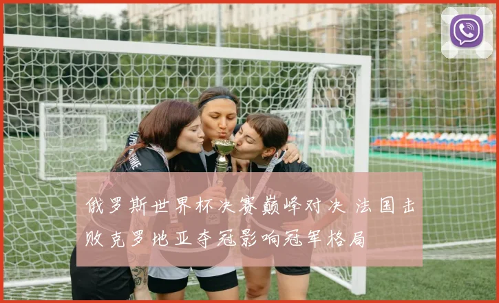 俄罗斯世界杯决赛巅峰对决 法国击败克罗地亚夺冠影响冠军格局